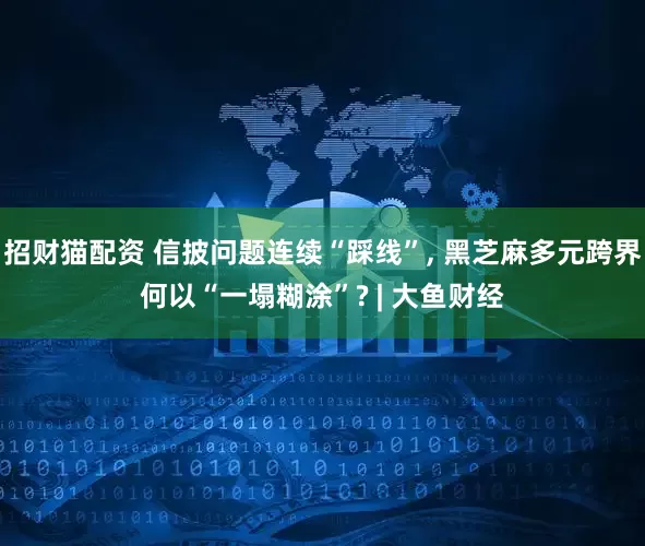 招财猫配资 信披问题连续“踩线”, 黑芝麻多元跨界何以“一塌糊涂”? | 大鱼财经