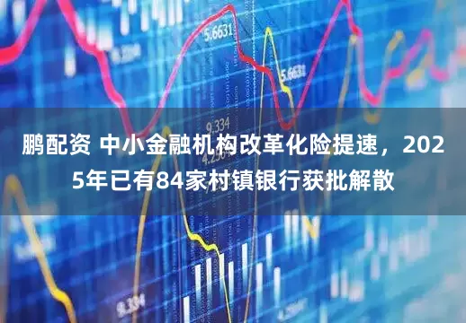 鹏配资 中小金融机构改革化险提速，2025年已有84家村镇银行获批解散