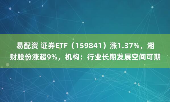 易配资 证券ETF（159841）涨1.37%，湘财股份涨超9%，机构：行业长期发展空间可期