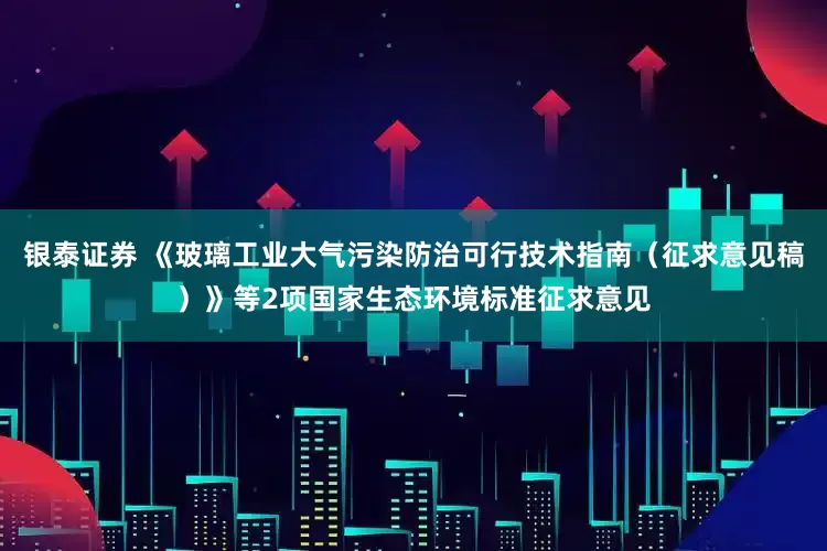 银泰证券 《玻璃工业大气污染防治可行技术指南（征求意见稿）》等2项国家生态环境标准征求意见