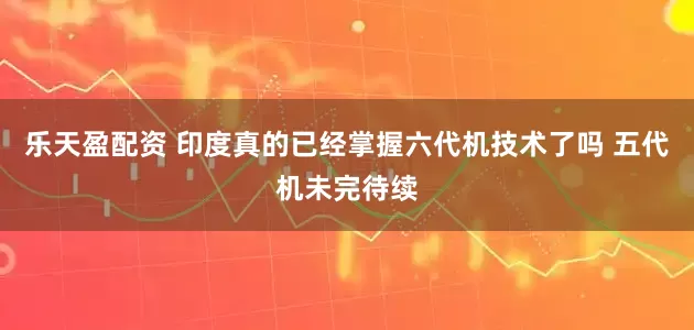 乐天盈配资 印度真的已经掌握六代机技术了吗 五代机未完待续