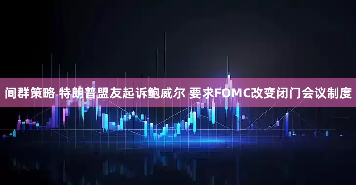 间群策略 特朗普盟友起诉鲍威尔 要求FOMC改变闭门会议制度
