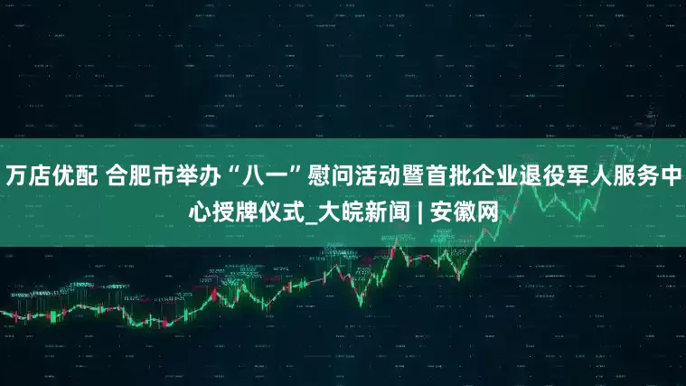 万店优配 合肥市举办“八一”慰问活动暨首批企业退役军人服务中心授牌仪式_大皖新闻 | 安徽网