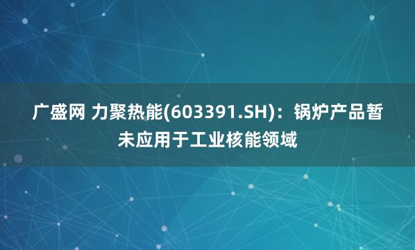 广盛网 力聚热能(603391.SH)：锅炉产品暂未应用于工业核能领域