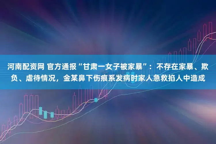 河南配资网 官方通报“甘肃一女子被家暴”：不存在家暴、欺负、虐待情况，金某鼻下伤痕系发病时家人急救掐人中造成