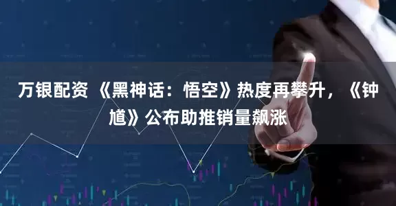 万银配资 《黑神话：悟空》热度再攀升，《钟馗》公布助推销量飙涨
