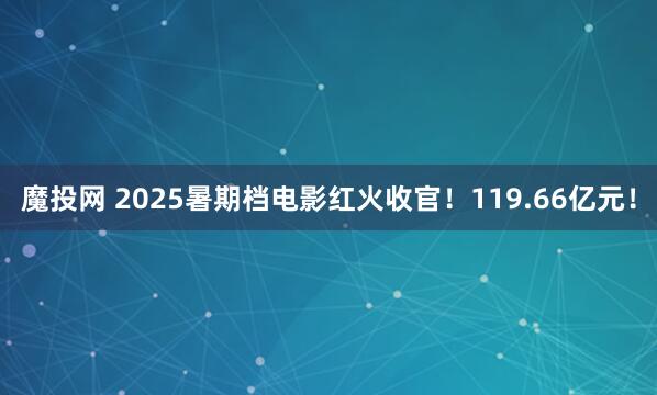 魔投网 2025暑期档电影红火收官！119.66亿元！