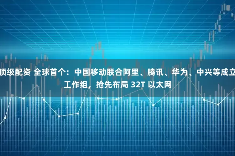 顶级配资 全球首个:中国移动联合阿里、腾讯、华为、中兴等成立工作组,抢先布局 32T 以太网