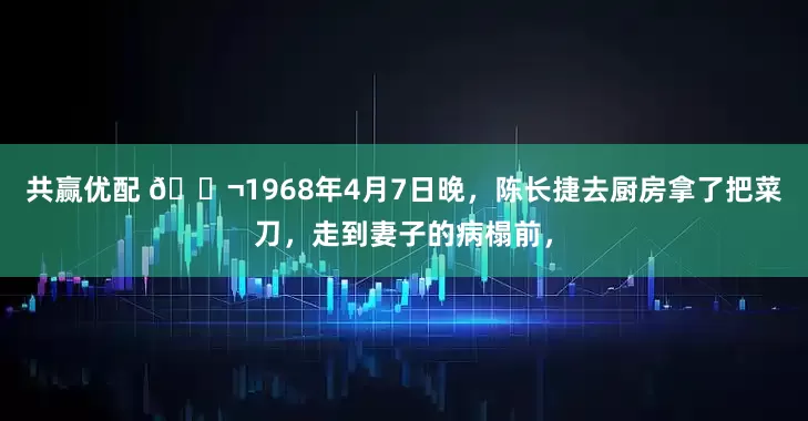 共赢优配 🌬1968年4月7日晚，陈长捷去厨房拿了把菜刀，走到妻子的病榻前，