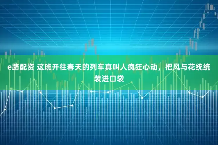 e路配资 这班开往春天的列车真叫人疯狂心动，把风与花统统装进口袋